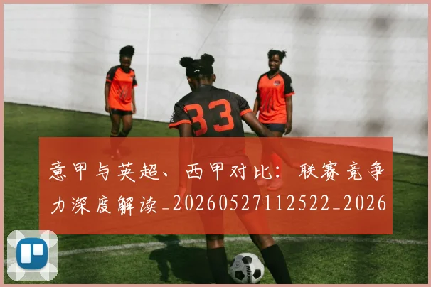 意甲与英超、西甲对比：联赛竞争力深度解读_20260527112522_20260609193348